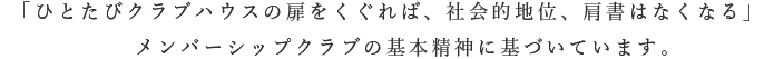 「ひとたびクラブハウスの扉をくぐれば、社会的地位、肩書はなくなる」メンバーシップクラブの基本精神に基づいています。